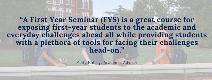 “A First Year Seminar (FYS) is a great course for exposing first-year students to the academic and everyday challenges ahead all while providing students with a plethora of tools for facing their challenges head-on.”