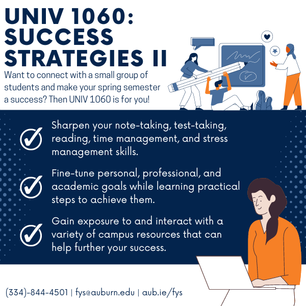 Description of the components of UNIV 1060: Success Strategies 2. UNIV 1060: Success Strategies two. Want to connect with a small group of students and make your spring semester a success? Then UNIV 1060 is for you! Sharpen your note-taking, reading, time management, and stress management skills. Fine-tune personal, professional, and academic goals while learning practical steps to achieve them. Gain exposure to and interact with a variety of campus resources that can help further your success. Contact information: 334-844-4501, fys@auburn.edu, https://aub.ie/fys